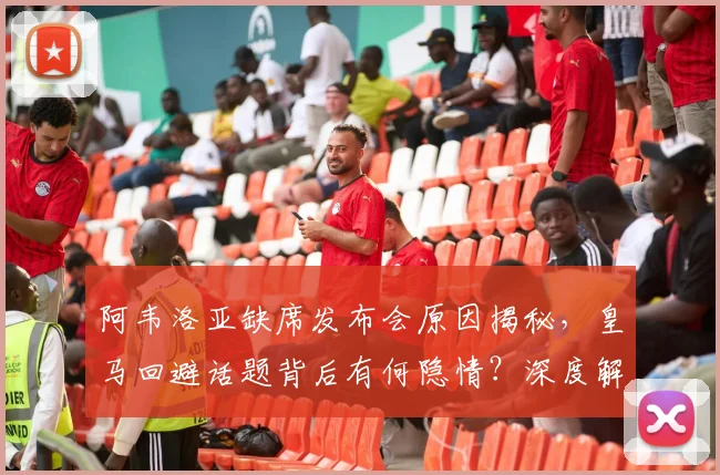 阿韦洛亚缺席发布会原因揭秘,皇马回避话题背后有何隐情?深度解析事件内幕