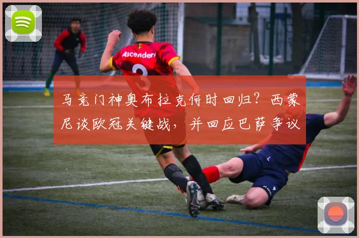 马竞门神奥布拉克何时回归？西蒙尼谈欧冠关键战，并回应巴萨争议