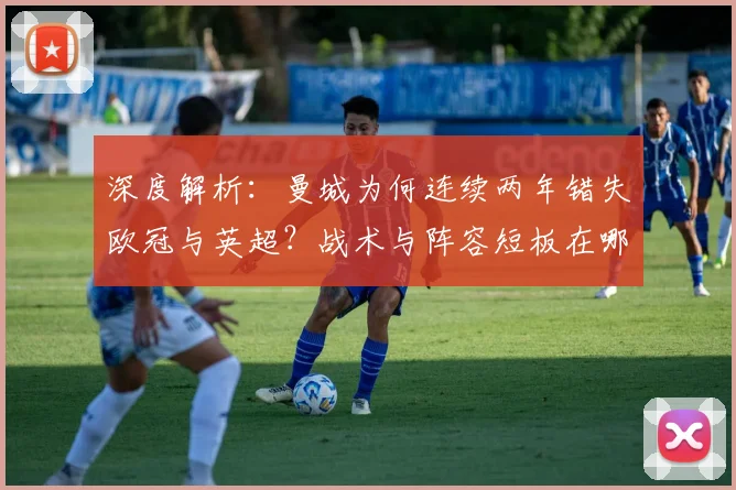 深度解析:曼城为何连续两年错失欧冠与英超?战术与阵容短板在哪?