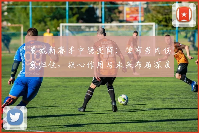 曼城新赛季中场变阵：德布劳内伤愈归位，核心作用与未来布局深度解析