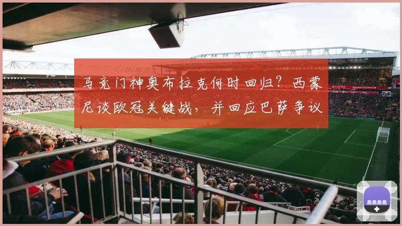 马竞门神奥布拉克何时回归?西蒙尼谈欧冠关键战,并回应巴萨争议