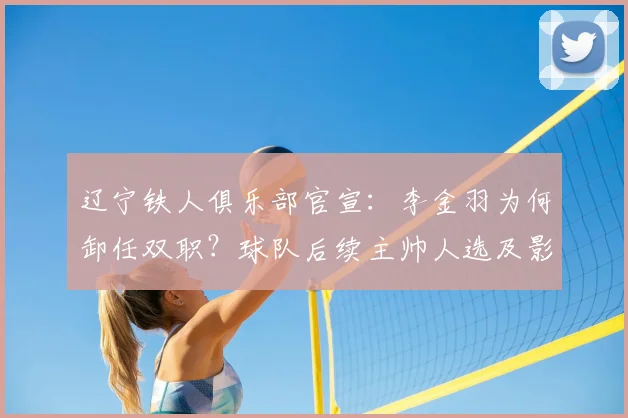 辽宁铁人俱乐部官宣：李金羽为何卸任双职？球队后续主帅人选及影响深度解析
