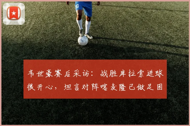 韦世豪赛后采访：战胜库拉索进球很开心，坦言对阵喀麦隆已做足困难准备