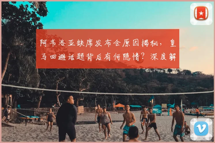 阿韦洛亚缺席发布会原因揭秘，皇马回避话题背后有何隐情？深度解析事件内幕